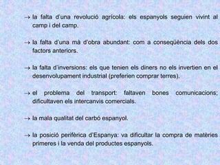  la falta d’una revolució agrícola: els espanyols seguien vivint al
camp i del camp.
 la falta d’una mà d’obra abundant: com a conseqüència dels dos
factors anteriors.
 la falta d’inversions: els que tenien els diners no els invertien en el
desenvolupament industrial (preferien comprar terres).
 el problema del transport: faltaven bones comunicacions;
dificultaven els intercanvis comercials.
 la mala qualitat del carbó espanyol.
 la posició perifèrica d’Espanya: va dificultar la compra de matèries
primeres i la venda del productes espanyols.
 