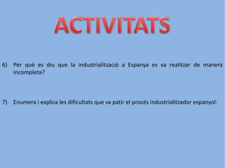 6) Per què es diu que la industrialització a Espanya es va realitzar de manera
incompleta?
7) Enumera i explica les dificultats que va patir el procés industrialitzador espanyol:
 