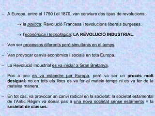  A Europa, entre el 1750 i el 1870, van conviure dos tipus de revolucions:
 la política: Revolució Francesa i revolucions liberals burgeses.
 l’econòmica i tecnològica: LA REVOLUCIÓ INDUSTRIAL.
 Van ser processos diferents però simultanis en el temps.
 Van provocar canvis econòmics i socials en tota Europa.
 La Revolució Industrial es va iniciar a Gran Bretanya.
 Poc a poc es va estendre per Europa, però va ser un procés molt
desigual: no en tots els llocs es va fer al mateix temps ni es va fer de la
mateixa manera.
 En tot cas, va provocar un canvi radical en la societat: la societat estamental
de l’Antic Règim va donar pas a una nova societat sense estaments = la
societat de classes.
 