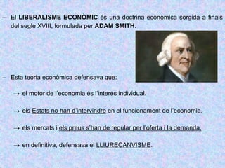  El LIBERALISME ECONÒMIC és una doctrina econòmica sorgida a finals
del segle XVIII, formulada per ADAM SMITH.
 Esta teoria econòmica defensava que:
 el motor de l’economia és l’interés individual.
 els Estats no han d’intervindre en el funcionament de l’economia.
 els mercats i els preus s’han de regular per l’oferta i la demanda.
 en definitiva, defensava el LLIURECANVISME.
 