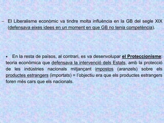  El Liberalisme econòmic va tindre molta influència en la GB del segle XIX
(defensava eixes idees en un moment en que GB no tenia competència).
 En la resta de països, al contrari, es va desenvolupar el Proteccionisme:
teoria econòmica que defensava la intervenció dels Estats, amb la protecció
de les indústries nacionals mitjançant impostos (aranzels) sobre els
productes estrangers (importats) = l’objectiu era que els productes estrangers
foren més cars que els nacionals.
 