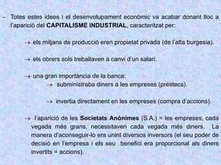  Totes estes idees i el desenvolupament econòmic va acabar donant lloc a
l’aparició del CAPITALISME INDUSTRIAL, caracteritzat per:
 els mitjans de producció eren propietat privada (de l’alta burgesia).
 els obrers sols treballaven a canvi d’un salari.
 una gran importància de la banca:
 subministraba diners a les empreses (préstecs).
 invertia directament en les empreses (compra d’accions).
 l’aparició de les Societats Anònimes (S.A.) = les empreses, cada
vegada més grans, necessitaven cada vegada més diners. La
manera d’aconseguir-lo era unint diversos inversors (el seu poder de
decisió en l’empresa i els seu benefici era proporcional als diners
invertits = accions).
 