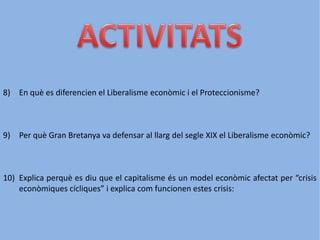 8) En què es diferencien el Liberalisme econòmic i el Proteccionisme?
9) Per què Gran Bretanya va defensar al llarg del segle XIX el Liberalisme econòmic?
10) Explica perquè es diu que el capitalisme és un model econòmic afectat per “crisis
econòmiques cícliques” i explica com funcionen estes crisis:
 