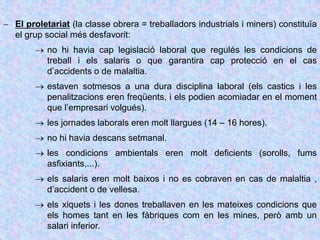  El proletariat (la classe obrera = treballadors industrials i miners) constituïa
el grup social més desfavorit:
 no hi havia cap legislació laboral que regulés les condicions de
treball i els salaris o que garantira cap protecció en el cas
d’accidents o de malaltia.
 estaven sotmesos a una dura disciplina laboral (els castics i les
penalitzacions eren freqüents, i els podien acomiadar en el moment
que l’empresari volgués).
 les jornades laborals eren molt llargues (14 – 16 hores).
 no hi havia descans setmanal.
 les condicions ambientals eren molt deficients (sorolls, fums
asfixiants,...).
 els salaris eren molt baixos i no es cobraven en cas de malaltia ,
d’accident o de vellesa.
 els xiquets i les dones treballaven en les mateixes condicions que
els homes tant en les fàbriques com en les mines, però amb un
salari inferior.
 