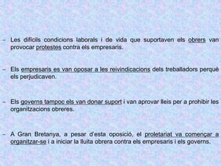  Les difícils condicions laborals i de vida que suportaven els obrers van
provocar protestes contra els empresaris.
 Els empresaris es van oposar a les reivindicacions dels treballadors perquè
els perjudicaven.
 Els governs tampoc els van donar suport i van aprovar lleis per a prohibir les
organitzacions obreres.
 A Gran Bretanya, a pesar d’esta oposició, el proletariat va començar a
organitzar-se i a iniciar la lluita obrera contra els empresaris i els governs.
 
