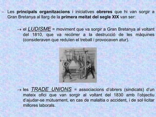  Les principals organitzacions i iniciatives obreres que hi van sorgir a
Gran Bretanya al llarg de la primera meitat del segle XIX van ser:
 el LUDISME = moviment que va sorgir a Gran Bretanya al voltant
del 1810, que va recórrer a la destrucció de les màquines
(consideraven que reduïen el treball i provocaven atur).
 les TRADE UNIONS = associacions d’obrers (sindicats) d’un
mateix ofici que van sorgir al voltant del 1830 amb l’objectiu
d’ajudar-se mútuament, en cas de malaltia o accident, i de sol·licitar
millores laborals.
 