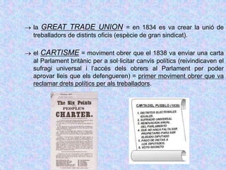  la GREAT TRADE UNION = en 1834 es va crear la unió de
treballadors de distints oficis (espècie de gran sindicat).
 el CARTISME = moviment obrer que el 1838 va enviar una carta
al Parlament britànic per a sol·licitar canvis polítics (reivindicaven el
sufragi universal i l’accés dels obrers al Parlament per poder
aprovar lleis que els defengueren) = primer moviment obrer que va
reclamar drets polítics per als treballadors.
 