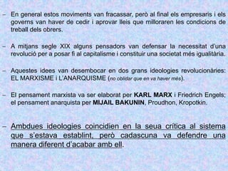  En general estos moviments van fracassar, però al final els empresaris i els
governs van haver de cedir i aprovar lleis que milloraren les condicions de
treball dels obrers.
 A mitjans segle XIX alguns pensadors van defensar la necessitat d’una
revolució per a posar fi al capitalisme i constituir una societat més igualitària.
 Aquestes idees van desembocar en dos grans ideologies revolucionàries:
EL MARXISME i L’ANARQUISME (no oblidar que en va haver més).
 El pensament marxista va ser elaborat per KARL MARX i Friedrich Engels;
el pensament anarquista per MIJAIL BAKUNIN, Proudhon, Kropotkin.
 Ambdues ideologies coincidien en la seua crítica al sistema
que s’estava establint, però cadascuna va defendre una
manera diferent d’acabar amb ell.
 