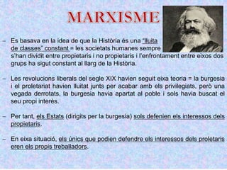  Es basava en la idea de que la Història és una “lluita
de classes” constant = les societats humanes sempre
s’han dividit entre propietaris i no propietaris i l’enfrontament entre eixos dos
grups ha sigut constant al llarg de la Història.
 Les revolucions liberals del segle XIX havien seguit eixa teoria = la burgesia
i el proletariat havien lluitat junts per acabar amb els privilegiats, però una
vegada derrotats, la burgesia havia apartat al poble i sols havia buscat el
seu propi interès.
 Per tant, els Estats (dirigits per la burgesia) sols defenien els interessos dels
propietaris.
 En eixa situació, els únics que podien defendre els interessos dels proletaris
eren els propis treballadors.
 