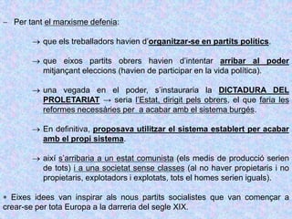  Per tant el marxisme defenia:
 que els treballadors havien d’organitzar-se en partits polítics.
 que eixos partits obrers havien d’intentar arribar al poder
mitjançant eleccions (havien de participar en la vida política).
 una vegada en el poder, s’instauraria la DICTADURA DEL
PROLETARIAT → seria l’Estat, dirigit pels obrers, el que faria les
reformes necessàries per a acabar amb el sistema burgés.
 En definitiva, proposava utilitzar el sistema establert per acabar
amb el propi sistema.
 així s’arribaria a un estat comunista (els medis de producció serien
de tots) i a una societat sense classes (al no haver propietaris i no
propietaris, explotadors i explotats, tots el homes serien iguals).
 Eixes idees van inspirar als nous partits socialistes que van començar a
crear-se per tota Europa a la darreria del segle XIX.
 