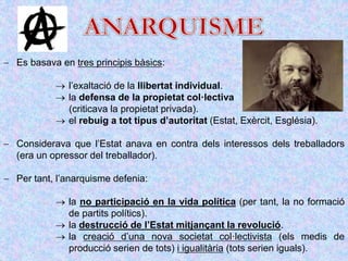  Es basava en tres principis bàsics:
 l’exaltació de la llibertat individual.
 la defensa de la propietat col·lectiva
(criticava la propietat privada).
 el rebuig a tot tipus d’autoritat (Estat, Exèrcit, Església).
 Considerava que l’Estat anava en contra dels interessos dels treballadors
(era un opressor del treballador).
 Per tant, l’anarquisme defenia:
 la no participació en la vida política (per tant, la no formació
de partits polítics).
 la destrucció de l’Estat mitjançant la revolució.
 la creació d’una nova societat col·lectivista (els medis de
producció serien de tots) i igualitària (tots serien iguals).
 