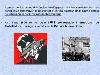  A pesar de les seues diferències ideològiques, tant els marxistes com els
anarquistes defensaven la necessitat d’unir els esforços de la classe obrera
de tot el món per a lluitar contra el capitalisme.
 Així, l’any 1864 es va crear l’AIT (Associació Internacional de
Treballadors), coneguda també com la Primera Internacional.
 