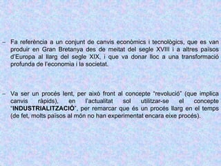  Fa referència a un conjunt de canvis econòmics i tecnològics, que es van
produir en Gran Bretanya des de meitat del segle XVIII i a altres països
d’Europa al llarg del segle XIX, i que va donar lloc a una transformació
profunda de l’economia i la societat.
 Va ser un procés lent, per això front al concepte “revolució” (que implica
canvis ràpids), en l’actualitat sol utilitzar-se el concepte
“INDUSTRIALITZACIÓ”, per remarcar que és un procés llarg en el temps
(de fet, molts països al món no han experimentat encara eixe procés).
 