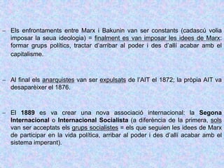  Els enfrontaments entre Marx i Bakunin van ser constants (cadascú volia
imposar la seua ideologia) = finalment es van imposar les idees de Marx:
formar grups polítics, tractar d’arribar al poder i des d’allí acabar amb el
capitalisme.
 Al final els anarquistes van ser expulsats de l’AIT el 1872; la pròpia AIT va
desaparèixer el 1876.
 El 1889 es va crear una nova associació internacional: la Segona
Internacional o Internacional Socialista (a diferència de la primera, sols
van ser acceptats els grups socialistes = els que seguien les idees de Marx
de participar en la vida política, arribar al poder i des d’allí acabar amb el
sistema imperant).
 