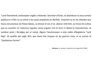 "Lord Townshend, ambaixador anglès a Holanda i Secretari d’Estat, va abandonar la seua carrera
política en 1730 i es va retirar a les seues propietats en Norfolk. Inspirant-se en els mètodes que
havia vist practicar als Països Baixos, va drenar el sol, el va abonar amb fem, va iniciar els cultius
que se succeïen en rotacions regulars sense esgotar mai la terra ni deixar-la improductiva, va
sembrar prats i farratges per al ramat. Alguns l’anomenaven a este noble d’Anglaterra "Lord
Nap". Al cavaller del segle XVII, que havia tret l’espasa en les guerres civils, el va succeir el
"Gentleman Farmer".
Mantoux: La revolució industrial en el segle XVIII (1962)
 