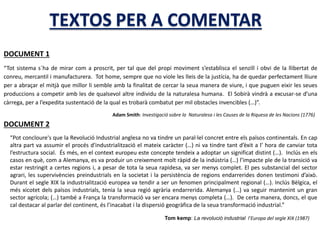 DOCUMENT 1
“Tot sistema s´ha de mirar com a proscrit, per tal que del propi moviment s’establisca el senzill i obvi de la llibertat de
conreu, mercantil i manufacturera. Tot home, sempre que no viole les lleis de la justícia, ha de quedar perfectament lliure
per a abraçar el mitjà que millor li semble amb la finalitat de cercar la seua manera de viure, i que puguen eixir les seues
produccions a competir amb les de qualsevol altre individu de la naturalesa humana. El Sobirà vindrà a excusar-se d’una
càrrega, per a l’expedita sustentació de la qual es trobarà combatut per mil obstacles invencibles (…)”.
Adam Smith: Investigació sobre la Naturalesa i les Causes de la Riquesa de les Nacions (1776)
DOCUMENT 2
“Pot concloure's que la Revolució Industrial anglesa no va tindre un paral·lel concret entre els països continentals. En cap
altra part va assumir el procés d'industrialització el mateix caràcter (…) ni va tindre tant d’èxit a l’ hora de canviar tota
l’estructura social. És més, en el context europeu este concepte tendeix a adoptar un significat distint (…). Inclús en els
casos en què, com a Alemanya, es va produir un creixement molt ràpid de la indústria (…) l’impacte ple de la transició va
estar restringit a certes regions i, a pesar de tota la seua rapidesa, va ser menys complet. El pes substancial del sector
agrari, les supervivències preindustrials en la societat i la persistència de regions endarrerides donen testimoni d’això.
Durant el segle XIX la industrialització europea va tendir a ser un fenomen principalment regional (…). Inclús Bèlgica, el
més xicotet dels països industrials, tenia la seua regió agrària endarrerida. Alemanya (…) va seguir mantenint un gran
sector agrícola; (…) també a França la transformació va ser encara menys completa (…). De certa manera, doncs, el que
cal destacar al parlar del continent, és l’inacabat i la dispersió geogràfica de la seua transformació industrial.”
Tom kemp: La revolució industrial l’Europa del segle XIX (1987)
 