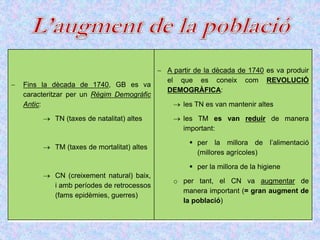  Fins la dècada de 1740, GB es va
caracteritzar per un Règim Demogràfic
Antic:
 TN (taxes de natalitat) altes
 TM (taxes de mortalitat) altes
 CN (creixement natural) baix,
i amb períodes de retrocessos
(fams epidèmies, guerres)
 A partir de la dècada de 1740 es va produir
el que es coneix com REVOLUCIÓ
DEMOGRÀFICA:
 les TN es van mantenir altes
 les TM es van reduir de manera
important:
 per la millora de l’alimentació
(millores agrícoles)
 per la millora de la higiene
o per tant, el CN va augmentar de
manera important (= gran augment de
la població)
 