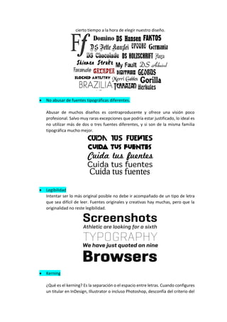 cierto tiempo a la hora de elegir nuestro diseño.
• No abusar de fuentes tipográficas diferentes.
Abusar de muchos diseños es contraproducente y ofrece una visión poco
profesional. Salvo muy raras excepciones que podría estar justificado, lo ideal es
no utilizar más de dos o tres fuentes diferentes, y si son de la misma familia
tipográfica mucho mejor.
• Legibilidad
Intentar ser lo más original posible no debe ir acompañado de un tipo de letra
que sea difícil de leer. Fuentes originales y creativas hay muchas, pero que la
originalidad no reste legibilidad.
• Kerning
¿Qué es el kerning? Es la separación o el espacio entre letras. Cuando configures
un titular en InDesign, Illustrator o incluso Photoshop, desconfía del criterio del
 