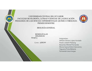 UNIVERSIDAD CENTRALDEL ECUADOR
FACULTAD DE FILOSOFÍA, LETRASYCIENCIAS DE LAEDUCACIÓN
PEDAGOGÍA DE LASCIENCIAS EXPERIMENTALES QUÍMICAYBIOLOGÍA
PRIMER SEMESTRE
BIOLOGÍAGENERAL
BIOMOLÉCULAS
ORGÁNICAS
Grupo 5 Integrantes:
William Steven López Hurtado
Paola Lizbeth Pilatasig
Basantes Mishell Fernanda
Monar Gaona Edwin Geovanny
Yaguana Pinta Melanie
FernandaCaizaVargas
Curso : 1ERO”A”
 