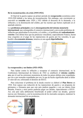 De la reconstrucción a la crisis (1919-1921)
El final de la guerra supuso un primer periodo de recuperación económica entre
1919-1920 debido a las tareas de reconstrucción. Sin embargo, este crecimiento se
convirtió en recesión entre 1920 y 1921 debido al descenso de la demanda, a la
inflación y a la disminución del crédito, por las razones que hemos explicado en el
apartado anterior.
Los problemas principales eran la desorganización del sistema monetario
internacional, que estrangulaba el comercio internacional y provocaba problemas de
inflación que paralizaban la inversión y el crédito, y el problema del endeudamiento
exterior. Este último hizo que las potencias vencedoras, especialmente Francia, fueran
muy exigentes en el pago de las reparaciones de guerra por los vencidos, lo que
hundió a la economía alemana, inmersa en una aguda hiperinflación.
La recuperación y sus límites (1921-1925)
Para luchar contra la inflación y recuperar el comercio internacional, en la
Conferencia Internacional de Génova de 1922 se estableció el sistema cambio-
oro, por el cual las emisiones monetarias de todos los países debían estar respaldadas
por oro o por monedas respaldadas por oro, lo que de hecho significaba darle al dólar
el valor del oro, reforzando el dominio de EEUU.
Para solucionar el problema de la deuda exterior se elaboró el Plan Dawes en
1924. Este supuso una reducción de las reparaciones de guerra y un programa de
préstamos a Alemania para que este país pudiera pagarlas y con ese dinero Gran
Bretaña, Francia y otros países pudieran pagar sus deudas, especialmente a EEUU.
Así, este país salía doblemente beneficiado al poder cobrar sus deudas, generar
nuevas con Alemania y, con la reconstrucción de los mercados europeos, mantener la
demanda internacional de sus productos.
3
 