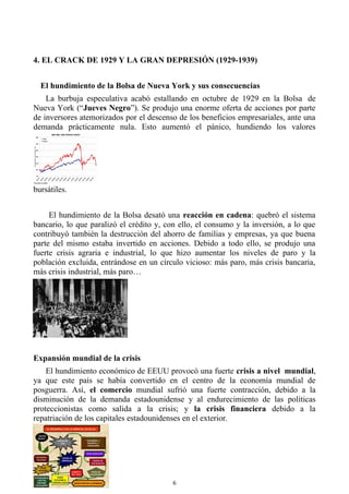 4. EL CRACK DE 1929 Y LA GRAN DEPRESIÓN (1929-1939)
El hundimiento de la Bolsa de Nueva York y sus consecuencias
La burbuja especulativa acabó estallando en octubre de 1929 en la Bolsa de
Nueva York (“Jueves Negro”). Se produjo una enorme oferta de acciones por parte
de inversores atemorizados por el descenso de los beneficios empresariales, ante una
demanda prácticamente nula. Esto aumentó el pánico, hundiendo los valores
bursátiles.
El hundimiento de la Bolsa desató una reacción en cadena: quebró el sistema
bancario, lo que paralizó el crédito y, con ello, el consumo y la inversión, a lo que
contribuyó también la destrucción del ahorro de familias y empresas, ya que buena
parte del mismo estaba invertido en acciones. Debido a todo ello, se produjo una
fuerte crisis agraria e industrial, lo que hizo aumentar los niveles de paro y la
población excluida, entrándose en un círculo vicioso: más paro, más crisis bancaria,
más crisis industrial, más paro…
Expansión mundial de la crisis
El hundimiento económico de EEUU provocó una fuerte crisis a nivel mundial,
ya que este país se había convertido en el centro de la economía mundial de
posguerra. Así, el comercio mundial sufrió una fuerte contracción, debido a la
disminución de la demanda estadounidense y al endurecimiento de las políticas
proteccionistas como salida a la crisis; y la crisis financiera debido a la
repatriación de los capitales estadounidenses en el exterior.
6
 