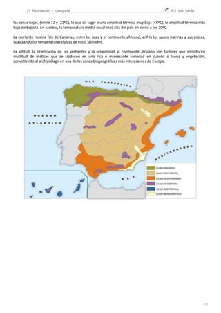 2º Bachillerato - Geografía ! IES Isla Verde
las	
  zonas	
  bajas.	
  (entre	
  12	
  y	
  	
  22ºC),	
  lo	
  que	
  da	
  lugar	
  a	
  una	
  amplitud	
  térmica	
  muy	
  baja	
  (<8ºC),	
  la	
  amplitud	
  térmica	
  más	
  
baja	
  de	
  España.	
  En	
  cambio,	
  la	
  temperatura	
  media	
  anual	
  más	
  alta	
  del	
  país	
  en	
  torno	
  a	
  los	
  20ºC.	
  	
  
La	
  corriente	
  marina	
  fría	
  de	
  Canarias,	
  entre	
  las	
  islas	
  y	
  el	
  conFnente	
  africano,	
  enfría	
  las	
  aguas	
  marinas	
  y	
  sus	
  costas,	
  
suavizando	
  las	
  temperaturas	
  npicas	
  de	
  estas	
  laFtudes.	
  	
  
La	
   alFtud,	
   la	
   orientación	
   de	
   las	
   verFentes	
   y	
   la	
   proximidad	
   al	
   conFnente	
   africano	
   son	
   factores	
   que	
   introducen	
  
mulFtud	
   de	
   maFces	
   que	
   se	
   traducen	
   en	
   una	
   rica	
   e	
   interesante	
   variedad	
   en	
   cuanto	
   a	
   fauna	
   y	
   vegetación,	
  
convirFendo	
  al	
  archipiélago	
  en	
  una	
  de	
  las	
  zonas	
  biogeográﬁcas	
  más	
  interesantes	
  de	
  Europa.	
  	
  

!10
 