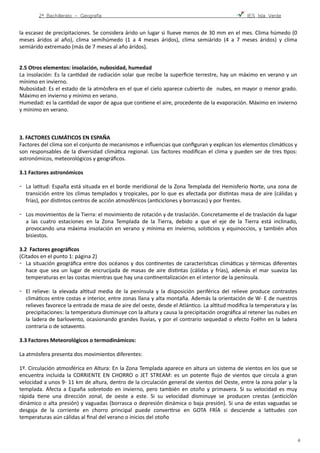 2º Bachillerato - Geografía ! IES Isla Verde
la	
  escasez	
  de	
  precipitaciones.	
  Se	
  considera	
  árido	
  un	
  lugar	
  si	
  llueve	
  menos	
  de	
  30	
  mm	
  en	
  el	
  mes.	
  Clima	
  húmedo	
  (0	
  
meses	
   áridos	
   al	
   año),	
   clima	
   semihúmedo	
   (1	
   a	
   4	
   meses	
   áridos),	
   clima	
   semiárido	
   (4	
   a	
   7	
   meses	
   áridos)	
   y	
   clima	
  
semiárido	
  extremado	
  (más	
  de	
  7	
  meses	
  al	
  año	
  áridos).	
  
2.5	
  Otros	
  elementos:	
  insolación,	
  nubosidad,	
  humedad	
  
La	
  insolación:	
  Es	
  la	
  canFdad	
  de	
  radiación	
  solar	
  que	
  recibe	
  la	
  superﬁcie	
  terrestre,	
  hay	
  un	
  máximo	
  en	
  verano	
  y	
  un	
  
mínimo	
  en	
  invierno.	
  
Nubosidad:	
  Es	
  el	
  estado	
  de	
  la	
  atmósfera	
  en	
  el	
  que	
  el	
  cielo	
  aparece	
  cubierto	
  de	
   	
  nubes,	
  en	
  mayor	
  o	
  menor	
  grado.	
  
Máximo	
  en	
  invierno	
  y	
  mínimo	
  en	
  verano.	
   
Humedad:	
  es	
  la	
  canFdad	
  de	
  vapor	
  de	
  agua	
  que	
  conFene	
  el	
  aire,	
  procedente	
  de	
  la	
  evaporación.	
  Máximo	
  en	
  invierno	
  
y	
  mínimo	
  en	
  verano.	
  
3.	
  FACTORES	
  CLIMÁTICOS	
  EN	
  ESPAÑA	
  
Factores	
  del	
  clima	
  son	
  el	
  conjunto	
  de	
  mecanismos	
  e	
  inﬂuencias	
  que	
  conﬁguran	
  y	
  explican	
  los	
  elementos	
  climáFcos	
  y	
  
son	
  responsables	
  de	
  la	
  diversidad	
  climáFca	
  regional.	
  Los	
  factores	
  modiﬁcan	
  el	
  clima	
  y	
  pueden	
  ser	
  de	
  tres	
  Fpos:	
  
astronómicos,	
  meteorológicos	
  y	
  geográﬁcos.	
  
3.1	
  Factores	
  astronómicos 
-­‐ La	
  laFtud:	
  España	
  está	
  situada	
  en	
  el	
  borde	
  meridional	
  de	
  la	
  Zona	
  Templada	
  del	
  Hemisferio	
  Norte,	
  una	
  zona	
  de	
  
transición	
  entre	
  los	
  climas	
  templados	
  y	
  tropicales,	
  por	
  lo	
  que	
  es	
  afectada	
  por	
  disFntas	
  masa	
  de	
  aire	
  (cálidas	
  y	
  
frías),	
  por	
  disFntos	
  centros	
  de	
  acción	
  atmosféricos	
  (anFciclones	
  y	
  borrascas)	
  y	
  por	
  frentes. 
-­‐ Los	
  movimientos	
  de	
  la	
  Tierra:	
  el	
  movimiento	
  de	
  rotación	
  y	
  de	
  traslación.	
  Concretamente	
  el	
  de	
  traslación	
  da	
  lugar	
  
a	
   las	
   cuatro	
   estaciones	
   en	
   la	
   Zona	
   Templada	
   de	
   la	
   Tierra,	
   debido	
   a	
   que	
   el	
   eje	
   de	
   la	
   Tierra	
   está	
   inclinado,	
  
provocando	
  una	
  máxima	
  insolación	
  en	
  verano	
  y	
  mínima	
  en	
  invierno,	
  solsFcios	
  y	
  equinoccios,	
  y	
  también	
  años	
  
bisiestos. 
3.2	
  	
  Factores	
  geográﬁcos 
(Citados	
  en	
  el	
  punto	
  1:	
  página	
  2)	
  
-­‐ La	
  situación	
  geográﬁca	
  entre	
  dos	
  océanos	
  y	
  dos	
  conFnentes	
  de	
  caracterísFcas	
  climáFcas	
  y	
  térmicas	
  diferentes	
  
hace	
   que	
   sea	
   un	
   lugar	
   de	
   encrucijada	
   de	
   masas	
   de	
   aire	
   disFntas	
   (cálidas	
   y	
   frías),	
   además	
   el	
   mar	
   suaviza	
   las	
  
temperaturas	
  en	
  las	
  costas	
  mientras	
  que	
  hay	
  una	
  conFnentalización	
  en	
  el	
  interior	
  de	
  la	
  península.	
  
-­‐ El	
   relieve:	
   la	
   elevada	
   alFtud	
   media	
   de	
   la	
   península	
   y	
   la	
   disposición	
   periférica	
   del	
   relieve	
   produce	
   contrastes	
  
climáFcos	
  entre	
  costas	
  e	
  interior,	
  entre	
  zonas	
  llana	
  y	
  alta	
  montaña.	
  Además	
  la	
  orientación	
  de	
  W-­‐	
  E	
  de	
  nuestros	
  
relieves	
  favorece	
  la	
  entrada	
  de	
  masa	
  de	
  aire	
  del	
  oeste,	
  desde	
  el	
  AtlánFco.	
  La	
  alFtud	
  modiﬁca	
  la	
  temperatura	
  y	
  las	
  
precipitaciones:	
  la	
  temperatura	
  disminuye	
  con	
  la	
  altura	
  y	
  causa	
  la	
  precipitación	
  orográﬁca	
  al	
  retener	
  las	
  nubes	
  en	
  
la	
  ladera	
  de	
  barlovento,	
  ocasionando	
  grandes	
  lluvias,	
  y	
  por	
  el	
  contrario	
  sequedad	
  o	
  efecto	
  Foëhn	
  en	
  la	
  ladera	
  
contraria	
  o	
  de	
  sotavento.	
  	
  
3.3	
  Factores	
  Meteorológicos	
  o	
  termodinámicos:	
  	
  
La	
  atmósfera	
  presenta	
  dos	
  movimientos	
  diferentes: 
1º.	
  Circulación	
  atmosférica	
  en	
  Altura:	
  En	
  la	
  Zona	
  Templada	
  aparece	
  en	
  altura	
  un	
  sistema	
  de	
  vientos	
  en	
  los	
  que	
  se	
  
encuentra	
  incluida	
  la	
  CORRIENTE	
  EN	
  CHORRO	
  o	
  JET	
  STREAM:	
  es	
  un	
  potente	
  ﬂujo	
  de	
  vientos	
  que	
  circula	
  a	
  gran	
  
velocidad	
  a	
  unos	
  9-­‐	
  11	
  km	
  de	
  altura,	
  dentro	
  de	
  la	
  circulación	
  general	
  de	
  vientos	
  del	
  Oeste,	
  entre	
  la	
  zona	
  polar	
  y	
  la	
  
templada.	
   Afecta	
   a	
   España	
   sobretodo	
   en	
   invierno,	
   pero	
   también	
   en	
   otoño	
   y	
   primavera.	
   Si	
   su	
   velocidad	
   es	
   muy	
  
rápida	
   Fene	
   una	
   dirección	
   zonal,	
   de	
   oeste	
   a	
   este.	
   Si	
   su	
   velocidad	
   disminuye	
   se	
   producen	
   crestas	
   (anFciclón	
  
dinámico	
  o	
  alta	
  presión)	
  y	
  vaguadas	
  (borrasca	
  o	
  depresión	
  dinámica	
  o	
  baja	
  presión).	
  Si	
  una	
  de	
  estas	
  vaguadas	
  se	
  
desgaja	
   de	
   la	
   corriente	
   en	
   chorro	
   principal	
   puede	
   converFrse	
   en	
   GOTA	
   FRÍA	
   si	
   desciende	
   a	
   laFtudes	
   con	
  
temperaturas	
  aún	
  cálidas	
  al	
  ﬁnal	
  del	
  verano	
  o	
  inicios	
  del	
  otoño	
  	
  
!4
 