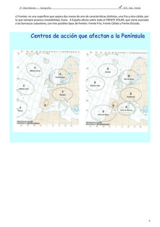 2º Bachillerato - Geografía ! IES Isla Verde
c)	
  Frentes:	
  es	
  una	
  superﬁcie	
  que	
  separa	
  dos	
  masas	
  de	
  aire	
  de	
  caracterísFcas	
  disFntas,	
  una	
  fría	
  y	
  otra	
  cálida,	
  por	
  
lo	
  que	
  siempre	
  provoca	
  inestabilidad,	
  lluvia.	
  	
  A	
  España	
  afecta	
  sobre	
  todo	
  el	
  FRENTE	
  POLAR,	
  que	
  viene	
  asociado	
  
a	
  las	
  borrascas	
  subsolares,	
  con	
  tres	
  posibles	
  Fpos	
  de	
  frentes:	
  Frente	
  Frío,	
  Frente	
  Cálido	
  y	
  Frente	
  Ocluido.	
  	
  
	
  
!6
 