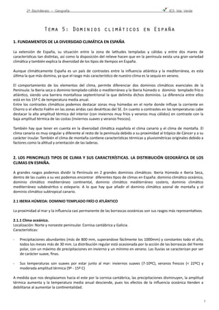 2º Bachillerato - Geografía ! IES Isla Verde
Tema 5: Dominios climáticos en España
1.	
  FUNDAMENTOS	
  DE	
  LA	
  DIVERSIDAD	
  CLIMÁTICA	
  EN	
  ESPAÑA	
  
La	
   extensión	
   de	
   España,	
   su	
   situación	
   entre	
   la	
   zona	
   de	
   laFtudes	
   templadas	
   y	
   cálidas	
   y	
   entre	
   dos	
   mares	
   de	
  
caracterísFcas	
  tan	
  disFntas,	
  así	
  como	
  la	
  disposición	
  del	
  relieve	
  hacen	
  que	
  en	
  la	
  península	
  exista	
  una	
  gran	
  variedad	
  
climáFca	
  y	
  también	
  explica	
  la	
  diversidad	
  de	
  los	
  Fpos	
  de	
  Fempos	
  en	
  España.	
  	
  
Aunque	
   climáFcamente	
   España	
   es	
   un	
   país	
   de	
   contrastes	
   entre	
   la	
   inﬂuencia	
   atlánFca	
   y	
   la	
   mediterránea,	
   es	
   esta	
  
úlFma	
  la	
  que	
  más	
  domina,	
  ya	
  que	
  el	
  rasgo	
  más	
  caracterísFco	
  de	
  nuestro	
  clima	
  es	
  la	
  sequía	
  en	
  verano.	
  
 
El	
   comportamiento	
   de	
   los	
   elementos	
   del	
   clima,	
   permite	
   diferenciar	
   dos	
   dominios	
   climáFcos	
   esenciales	
   de	
   la	
  
Península:	
  la	
  Iberia	
  seca	
  o	
  dominio	
  templado-­‐cálido	
  o	
  mediterráneo	
  y	
  la	
  Iberia	
  húmedo	
  o	
  	
  dominio	
  	
  templado	
  frío	
  o	
  
atlánFco,	
  siendo	
  una	
  barrera	
  montañosa	
  septentrional	
  la	
  que	
  delimita	
  dichos	
  dominios.	
  La	
  diferencia	
  entre	
  ellos	
  
está	
  en	
  los	
  15º	
  C	
  de	
  temperatura	
  media	
  anual.	
  	
  
Entre	
  los	
  contrastes	
  climáFcos	
  podemos	
  destacar	
  zonas	
  muy	
  húmedas	
  en	
  el	
  norte	
  donde	
  inﬂuye	
  la	
  corriente	
  en	
  
Chorro	
  o	
  el	
  efecto	
  Foëhn	
  en	
  las	
  zonas	
  áridas	
  casi	
  desérFcas	
  del	
  SE.	
  En	
  cuanto	
  a	
  contrastes	
  en	
  las	
  temperaturas	
  cabe	
  
destacar	
  la	
  alta	
  amplitud	
  térmica	
  del	
  interior	
  (con	
  inviernos	
  muy	
  fríos	
  y	
  veranos	
  muy	
  cálidos)	
  en	
  contraste	
  con	
  la	
  
baja	
  amplitud	
  térmica	
  de	
  las	
  costas	
  (inviernos	
  suaves	
  y	
  veranos	
  frescos).	
  	
  
También	
  hay	
  que	
  tener	
  en	
  cuenta	
  en	
  la	
  diversidad	
  climáFca	
  española	
  el	
  clima	
  canario	
  y	
  el	
  clima	
  de	
  montaña.	
  El	
  
clima	
  canario	
  es	
  muy	
  singular	
  y	
  diferente	
  al	
  resto	
  de	
  la	
  península	
  debido	
  a	
  su	
  proximidad	
  al	
  trópico	
  de	
  Cáncer	
  y	
  a	
  su	
  
carácter	
  insular.	
  También	
  el	
  clima	
  de	
  montaña	
  conFene	
  caracterísFcas	
  térmicas	
  y	
  pluviométricas	
  originales	
  debido	
  a	
  
factores	
  como	
  la	
  alFtud	
  y	
  orientación	
  de	
  las	
  laderas.	
  	
  
2.	
  LOS	
  PRINCIPALES	
  TIPOS	
  DE	
  CLIMA	
  Y	
  SUS	
  CARACTERÍSTICAS.	
  LA	
  DISTRIBUCIÓN	
  GEOGRÁFICA	
  DE	
  LOS	
  
CLIMAS	
  EN	
  ESPAÑA.	
  
A	
   grandes	
   rasgos	
   podemos	
   dividir	
   la	
   Península	
   en	
   2	
   grandes	
   dominios	
   climáFcos:	
   Iberia	
   Húmeda	
   e	
   Iberia	
   Seca,	
  
dentro	
  de	
  las	
  cuales	
  a	
  su	
  vez	
  podemos	
  encontrar	
  	
  diferentes	
  Fpos	
  de	
  climas	
  en	
  España:	
  dominio	
  climáFco	
  oceánico,	
  
dominio	
   climáFco	
   mediterráneo	
   conFnental,	
   dominio	
   climáFco	
   mediterráneo	
   costero,	
   dominio	
   climáFco	
  
mediterráneo	
   subdesérFco	
   o	
   estepario.	
   A	
   lo	
   que	
   hay	
   que	
   añadir	
   el	
   dominio	
   climáFco	
   azonal	
   de	
   montaña	
   y	
   el	
  
dominio	
  climáFco	
  subtropical	
  canario.	
  
2.1	
  IBERIA	
  HÚMEDA:	
  DOMINIO	
  TEMPLADO	
  FRÍO	
  O	
  ATLÁNTICO	
  
La	
  proximidad	
  al	
  mar	
  y	
  la	
  inﬂuencia	
  casi	
  permanente	
  de	
  las	
  borrascas	
  oceánicas	
  son	
  sus	
  rasgos	
  más	
  representaFvos.	
  
2.1.1	
  Clima	
  oceánico.	
  
Localización:	
  Norte	
  y	
  noroeste	
  peninsular.	
  Cornisa	
  cantábrica	
  y	
  Galicia.	
  	
  
CaracterísFcas: 
-­‐ Precipitaciones	
  abundantes	
  (más	
  de	
  800	
  mm,	
  superandose	
  fácilmente	
  los	
  1000mm)	
  y	
  constantes	
  todo	
  el	
  año,	
  
todos	
  los	
  meses	
  más	
  de	
  30	
  mm.	
  La	
  distribución	
  regular	
  está	
  ocasionada	
  por	
  la	
  acción	
  de	
  las	
  borrascas	
  del	
  frente	
  
polar,	
  con	
  un	
  máximo	
  de	
  precipitaciones	
  en	
  invierno	
  y	
  un	
  mínimo	
  en	
  verano.	
  Las	
  lluvias	
  se	
  caracterizan	
  por	
  ser	
  
de	
  carácter	
  suave,	
  ﬁnas.	
  	
  
-­‐ Sus	
   temperaturas	
   son	
   suaves	
   por	
   estar	
   junto	
   al	
   mar:	
   inviernos	
   suaves	
   (7-­‐10ºC),	
   veranos	
   frescos	
   (<	
   22ºC)	
   y	
  
moderada	
  amplitud	
  térmica	
  (9º	
  -­‐	
  15º	
  C)	
  	
  
A	
  medida	
  que	
  nos	
  desplazamos	
  hacia	
  el	
  este	
  por	
  la	
  cornisa	
  cantábrica,	
  las	
  precipitaciones	
  disminuyen,	
  la	
  amplitud	
  
térmica	
  aumenta	
  y	
  la	
  temperatura	
  media	
  anual	
  desciende,	
  pues	
  los	
  efectos	
  de	
  la	
  inﬂuencia	
  oceánica	
  Fenden	
  a	
  
debilitarse	
  al	
  aumentar	
  la	
  conFnentalidad.	
  
!7
 