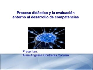 Proceso didáctico y la evaluación
entorno al desarrollo de competencias




     Presentan:
     Alma Angelina Contreras Corvera
 