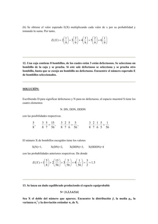 (b) Se obtiene el valor esperado E(X) multiplicando cada valor de x por su probabilidad y
tomando la suma. Por tanto,






+





+





+





+





=
9
1
6
9
2
5
9
3
4
9
2
3
9
1
2)(XE
12. Una caja contiene 8 bombillos, de los cuales están 3 están defectuosos. Se selecciona un
bombillo de la caja y se prueba. Si este sale defectuoso se selecciona y se prueba otro
bombillo, hasta que se escoja un bombillo no defectuoso. Encuentre el número esperado E
de bombillos seleccionados.
SOLUCIÓN:
Escribiendo D para significar defectuoso y N para no defectuoso, el espacio muestral S tiene los
cuatro elementos
N. DN, DDN, DDDN
con las posibilidades respectivas.
,
8
5
,
56
15
7
5
8
3
=⋅ ,
56
5
6
5
7
2
8
3
=⋅⋅
56
1
5
5
6
1
7
2
8
3
=⋅⋅⋅
El número X de bombillos escogidos tiene los valores
X(N)=1, X(DN)=2, X(DDN)=3, X(DDDN)=4
con las probabilidades anteriores respectivas. De donde
5.1
2
3
56
1
4
56
5
3
56
15
2
8
5
1)( ==





+





+





+





=XE
13. Se lanza un dado equilibrado produciendo el espacio equiprobable
S= {1,2,3,4,5,6}
Sea X el doble del número que aparece. Encuentre la distribución ƒ, la media µx, la
varianza σx
2
y la desviación estándar σx de X.
 