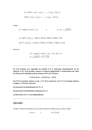 iimmi pxpxpxpxXE ∑=+++== ........)( 211µ
iimm pxpxpxpxXE i
22
2
2
21
2
1 ........)( ∑=+++=
Luego,
222
)()var( µσ −== XEX y )var(Xx == σσ
0.4)2.0(7)4.0(5)1.0(3)3.0(1)( =+++=∑== ii pxXEµ
0.21)2.0(7)4.0(5)1.0(3)3.0(1)( 222222
=+++=∑= ii pxXE
Entonces,
24.25)var(
5)4(21)()var( 2222
===
=−=−==
X
XEX
σ
µσ
15. Una muestra con reposición de tamaño n=2 se selecciona aleatoriamente de los
números 1 al 5. Esto produce entonces el espacio equiprobable S conformando por todos
los 25 pares de ordenados (a,b) de números del 1 al 5. Es decir,
S={(1,1),(1,2),….,(1,5),(2,1),….,(5,5)}
Sea X=0 si el primer número es par y X=1 de lo contrario; sea Y=1 si el segundo número
es impar y Y=0 de lo contrario.
(a) Encuentre las distribuciones de X y Y.
(b) Encuentre la distribución conjunta de X y Y.
(c) Determine si X y Y son independientes.
SOLUCIÓN:
(a) Hay 10 puntos muestrales en los cuales la primera entrada es par, es decir, donde
a=2 o 4 y b=1,2,3,4,5
 