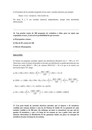 (c) El producto de las entradas marginales de las cuatro entradas interiores; por ejemplo,
P(0,0) = 0.16 = (0.4)(0.4) = P(X=0) P(Y=0)
Por tanto, X y Y son variables aleatorias independientes, aunque estén distribuidas
idénticamente.
16. Una prueba consta de 200 preguntas de verdadero o falso, para un sujeto que
respondiese al azar ¿Cual sería la probabilidad de que acertase:
a) 50 preguntas o menos.
b) Más de 50 y menos de 100.
c) Más de 120 preguntas.
SOLUCIÓN:
El número de preguntas acertadas seguirá una distribución Binomial con n = 200 y p= 0,5.
Ahora bien, como el número de pruebas es elevado esta distribución se puede aproximar por una
Normal de media 200·0,5 = 100 y de varianza 200·0,5·0,5 = 50 o lo que es lo mismo con
desviación típica 7,07, luego:
a) 0)7(
07,7
1005,50
)5,50()50( ≈−≤=




 −
≤=≤≈≤ ZPZPXPxP
b) =




 −
≤−




 −
≤=≤−≤=
07,7
1005,50
07,7
1005,99
)51()99()10050( ZPZPxPxPxP pp
4721,004721,0)7()07,0( =−=−≤−−≤ ZPZP
c) 0019,09981,01)9,2(1
07,7
1005,120
)120( =−=≤−=




 −
= ZPZPxP ff
17. Una gran tienda de artículos eléctricos descubre que el número x de tostadores
vendidos por semana obedece a una ley de Poisson de media 10. La ganancia de cada
tostador vendido es de 500 ptas. Sin embargo, un lunes se encuentran con que solo les
quedan 10 tostadores, y que a lo largo de esa semana no van a poder traer más del
almacén. Determinar la distribución de las ganancias totales (en ptas.) en concepto de
tostadores de pan a lo largo de esa semana.
 