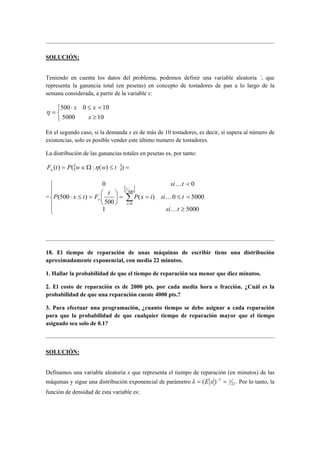 SOLUCIÓN:
Teniendo en cuenta los datos del problema, podemos definir una variable aleatoria ´, que
representa la ganancia total (en pesetas) en concepto de tostadores de pan a lo largo de la
semana considerada, a partir de la variable x:



≥
≤⋅
=
105000
100500
x
xx p
η
En el segundo caso, si la demanda x es de más de 10 tostadores, es decir, si supera al número de
existencias, solo es posible vender este último numero de tostadores.
La distribución de las ganancias totales en pesetas es, por tanto:
}{ =≤Ω∈= ))(:()( twwPtFn η
=
[ ]






≥
≤==





=≤⋅ ∑=
50001
50000)(
500
)500(
00
500
0
tsi
tsiixP
t
FtxP
tsi
t
t
x
K
pK
pK
18. El tiempo de reparación de unas máquinas de escribir tiene una distribución
aproximadamente exponencial, con media 22 minutos.
1. Hallar la probabilidad de que el tiempo de reparación sea menor que diez minutos.
2. El costo de reparación es de 2000 pts. por cada media hora o fracción. ¿Cuál es la
probabilidad de que una reparación cueste 4000 pts.?
3. Para efectuar una programación, ¿cuanto tiempo se debe asignar a cada reparación
para que la probabilidad de que cualquier tiempo de reparación mayor que el tiempo
asignado sea solo de 0.1?
SOLUCIÓN:
Definamos una variable aleatoria x que representa el tiempo de reparación (en minutos) de las
máquinas y sigue una distribución exponencial de parámetro 22
11
)( == −
xEλ . Por lo tanto, la
función de densidad de esta variable es:
 