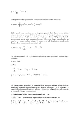 fx (x) = .0,
22
1 22
fxe
x−
⋅
1). La probabilidad de que un tiempo de reparación sea menor que diez minutos es:
P (x )10p 11
510
0
2222
10
0
1
22
1 −−−
−=−=⋅= ∫ eexe
xx
θ
2). De acuerdo con el enunciado, para un tiempo de reparación dado, el costo de reparación se
obtendrá a partir del número total de fracciones de media hora y el conjunto de minutos
restantes, inferiores a 30. (Todos, este ultimo inclusive, se cobran a 2000 pesetas). Teniendo
esto en cuenta, se observa que una reparación costara 4000 pesetas siempre que su duración sea
superior a 30 minutos e inferior o igual a 60 minutos (y así cada fracción de la segunda media
hora se cobrará como una media hora entera). Así:
P (30 )60≤xp 11
15
11
30
22
60
30
22
1 −−−
+−=⋅= ∫ eexe
x
θ
3). Representamos por t (t > 0) el tiempo asignado a una reparación (en minutos). Debe
verificarse:
P (x > t) = 0,1;
es decir:
1,0
22
1 222222
==−=⋅
−∞−−
∞
∫
t
t
xx
t
eexe θ
y esto se cumple para t = -22* ln0,1 = 50, 657 ≅ 51 minutos.
19. Para averiguar el tamaño N de una población de lagartos se utiliza el método siguiente
de captura-marcaje-recaptura. Se capturan k lagartos, se les marca y se les reincorpora a
su población. Un tiempo después se realizan n avistamientos independientes de los que » es
el numero de ellos que están marcados.
1. Obtener una expresión para la probabilidad de que » = m.
2. Si k = 4 y m = 1, demostrar que la probabilidad es máxima cuando N = 4n:
3. Si N = 12, k = 4 y n = 3, ¿cuál es la probabilidad de que los tres lagartos observados
estén marcados si sabemos que al menos uno de ellos lo está?
 