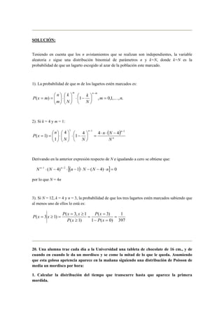 SOLUCIÓN:
Teniendo en cuenta que los n avistamientos que se realizan son independientes, la variable
aleatoria x sigue una distribución binomial de parámetros n y k=N, donde k=N es la
probabilidad de que un lagarto escogido al azar de la población este marcado.
1). La probabilidad de que m de los lagartos estén marcados es:
.,,1,0,1)( nm
N
k
N
k
m
n
mxP
mnm
K=





−⋅





⋅





==
−
2). Si k = 4 y m = 1:
( )
n
nn
N
Nn
NN
n
xP
111
444
1
4
1
)1(
−−
−⋅⋅
=





−⋅





⋅





==
Derivando en la anterior expresión respecto de N e igualando a cero se obtiene que:
( )[ ] 0)4(1)4( 21
=⋅−−⋅−⋅−⋅ −−
nNNnNN nn
por lo que N = 4n
3). Si N = 12, k = 4 y n = 3, la probabilidad de que los tres lagartos estén marcados sabiendo que
al menos uno de ellos lo está es:
397
1
)0(1
)3(
)1(
1,3(
)13( =
=−
=
=
≥
≥=
=≥=
xP
xP
xP
xxP
xxP
20. Una alumna trae cada día a la Universidad una tableta de chocolate de 16 cm., y de
cuando en cuando le da un mordisco y se come la mitad de lo que le queda. Asumiendo
que esta golosa apetencia aparece en la mañana siguiendo una distribución de Poisson de
media un mordisco por hora:
1. Calcular la distribución del tiempo que transcurre hasta que aparece la primera
mordida.
 