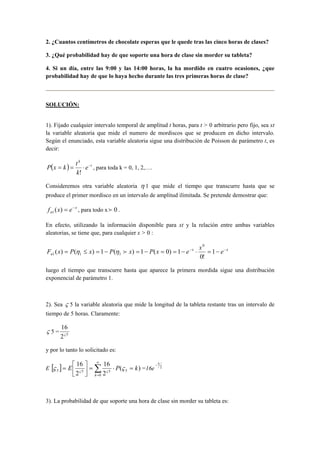 2. ¿Cuantos centímetros de chocolate esperas que le quede tras las cinco horas de clases?
3. ¿Qué probabilidad hay de que soporte una hora de clase sin morder su tableta?
4. Si un día, entre las 9:00 y las 14:00 horas, la ha mordido en cuatro ocasiones, ¿que
probabilidad hay de que lo haya hecho durante las tres primeras horas de clase?
SOLUCIÓN:
1). Fijado cualquier intervalo temporal de amplitud t horas, para t > 0 arbitrario pero fijo, sea xt
la variable aleatoria que mide el numero de mordiscos que se producen en dicho intervalo.
Según el enunciado, esta variable aleatoria sigue una distribución de Poisson de parámetro t, es
decir:
( ) t
k
e
k
t
kxP −
⋅==
!
, para toda k = 0, 1, 2,….
Consideremos otra variable aleatoria η 1 que mide el tiempo que transcurre hasta que se
produce el primer mordisco en un intervalo de amplitud ilimitada. Se pretende demostrar que:
x
n exf −
=)(1 , para todo x 0f .
En efecto, utilizando la información disponible para xt y la relación entre ambas variables
aleatorias, se tiene que, para cualquier x > 0 :
xx
n e
x
exPxPxPxF −−
−=⋅−==−=−=≤= 1
!0
1)0(1)(1)()(
0
111 fηη
luego el tiempo que transcurre hasta que aparece la primera mordida sigue una distribución
exponencial de parámetro 1.
2). Sea ς 5 la variable aleatoria que mide la longitud de la tableta restante tras un intervalo de
tiempo de 5 horas. Claramente:
ς 5 = 5
2
16
ς
y por lo tanto lo solicitado es:
E [ ] )(
2
16
2
16
5
0
555 kPE
k
=⋅=



= ∑
∞
=
ςς ςς
=16e 2
5−
3). La probabilidad de que soporte una hora de clase sin morder su tableta es:
 