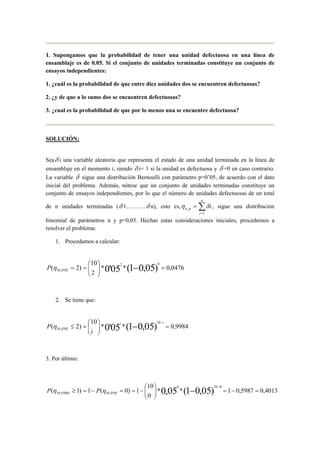 1. Supongamos que la probabilidad de tener una unidad defectuosa en una línea de
ensamblaje es de 0.05. Si el conjunto de unidades terminadas constituye un conjunto de
ensayos independientes:
1. ¿cuál es la probabilidad de que entre diez unidades dos se encuentren defectuosas?
2. ¿y de que a lo sumo dos se encuentren defectuosas?
3. ¿cual es la probabilidad de que por lo menos una se encuentre defectuosa?
SOLUCIÓN:
Seaδ i una variable aleatoria que representa el estado de una unidad terminada en la línea de
ensamblaje en el momento i, siendo δ i= 1 si la unidad es defectuosa y δ =0 en caso contrario.
La variable δ sigue una distribución Bernoulli con parámetro p=0’05, de acuerdo con el dato
inicial del problema. Además, nótese que un conjunto de unidades terminadas constituye un
conjunto de ensayos independientes, por lo que el número de unidades defectuosas de un total
de n unidades terminadas (δ 1……….δ n), esto es, i
n
i
pn ∑=
=
1
, δη , sigue una distribución
binomial de parámetros n y p=0,05. Hechas estas consideraciones iniciales, procedemos a
resolver el problema:
1. Procedamos a calcular:
0476,0**
2
10
)2( )05,01(05'0
82
05'0,10 =





== −ηP
2. Se tiene que:
9984,0**
10
)2( )05,01(05'0
10
05'0,10 =





=≤ −
−ii
i
P η
3. Por último:
4013,05987,01**
0
10
1)0(1)1( )05,01(05,0
0100
05'0,10005'0,10 =−=





−==−=≥ −
−
ηη PP
 