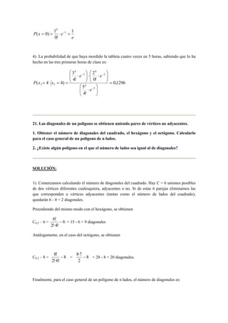 e
exP
1
!0
1
)0( 1
0
=⋅== −
4). La probabilidad de que haya mordido la tableta cuatro veces en 5 horas, sabiendo que lo ha
hecho en las tres primeras horas de clase es:
1296,0
!4
5
!0
2
!4
3
)44(
5
4
2
0
3
4
53 =






⋅






⋅⋅





⋅
===
−
−−
e
ee
xxP
21. Las diagonales de un polígono se obtienen uniendo pares de vértices no adyacentes.
1. Obtener el número de diagonales del cuadrado, el hexágono y el octógono. Calcularlo
para el caso general de un polígono de n lados.
2. ¿Existe algún polígono en el que el número de lados sea igual al de diagonales?
SOLUCIÓN:
1). Comenzamos calculando el número de diagonales del cuadrado. Hay C = 6 uniones posibles
de dos vértices diferentes cualesquiera, adyacentes o no. Si de estas 6 parejas eliminamos las
que corresponden a vértices adyacentes (tantas como el número de lados del cuadrado),
quedarán 6 - 4 = 2 diagonales.
Procediendo del mismo modo con el hexágono, se obtienen
C6;2 – 6 = 6
!4!·2
!6
− = 15 - 6 = 9 diagonales
Análogamente, en el caso del octógono, se obtienen
C8;2 – 8 = 8
!6!·2
!8
− = 8
2
7·8
− = 28 - 8 = 20 diagonales.
Finalmente, para el caso general de un polígono de n lados, el número de diagonales es:
 
