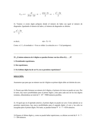 Cn;2 - n = n
n
n
−
− )!2!·(2
!
= n
nn
−
−
2
)1·(
=
2
32
nn −
.
2). Veamos si existe algún polígono donde el número de lados sea igual al número de
diagonales. Igualando el número de lados y el número de diagonales se obtiene:
n=
2
32
nn −
,
es decir, n(n - 5) = 0:
Como 1≥n , el resultado n = 0 no es válido. La solución es n = 5 (el pentágono).
22. ¿Cuántos números de 4 dígitos se pueden formar con las cifras 0,1,. . . ,9?
1. Permitiendo repeticiones.
2. Sin repeticiones.
3. Si el último dígito ha de ser 0 y no se permiten repeticiones?
SOLUCIÓN:
Asumamos que para que un número sea de 4 dígitos su primer dígito debe ser distinto de cero.
1). Puesto que debe formarse un número de 4 dígitos, el primero de éstos no puede ser cero. Por
lo tanto, hay nueve posibilidades para el primer dígito y diez para cada uno de los tres dígitos
restantes, obteniéndose un total de 9 · 103
= 9000 números posibles.
2). Al igual que en el apartado anterior, el primer dígito no puede ser cero. Como además no se
permiten repeticiones, hay nueve posibilidades para el segundo dígito: el cero y las ocho no
escogidas para el primer dígito. Por tanto, se pueden formar 92
· 8 · 7 = 4536 números.
3) Fijamos el último dígito y, como no puede haber repeticiones, se obtiene un total de 9 · 8 · 7 ·
1 = 504 números.
 