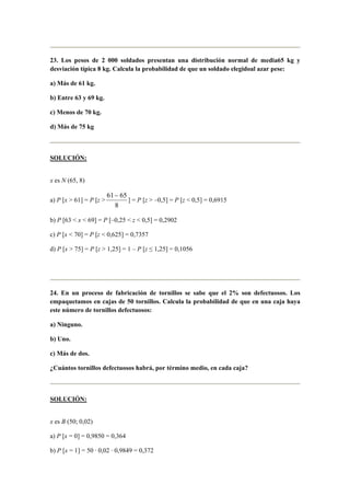 23. Los pesos de 2 000 soldados presentan una distribución normal de media65 kg y
desviación típica 8 kg. Calcula la probabilidad de que un soldado elegidoal azar pese:
a) Más de 61 kg.
b) Entre 63 y 69 kg.
c) Menos de 70 kg.
d) Más de 75 kg
SOLUCIÓN:
x es N (65, 8)
a) P [x > 61] = P [z >
8
6561−
] = P [z > –0,5] = P [z < 0,5] = 0,6915
b) P [63 < x < 69] = P [–0,25 < z < 0,5] = 0,2902
c) P [x < 70] = P [z < 0,625] = 0,7357
d) P [x > 75] = P [z > 1,25] = 1 – P [z ≤ 1,25] = 0,1056
24. En un proceso de fabricación de tornillos se sabe que el 2% son defectuosos. Los
empaquetamos en cajas de 50 tornillos. Calcula la probabilidad de que en una caja haya
este número de tornillos defectuosos:
a) Ninguno.
b) Uno.
c) Más de dos.
¿Cuántos tornillos defectuosos habrá, por término medio, en cada caja?
SOLUCIÓN:
x es B (50; 0,02)
a) P [x = 0] = 0,9850 = 0,364
b) P [x = 1] = 50 · 0,02 · 0,9849 = 0,372
 