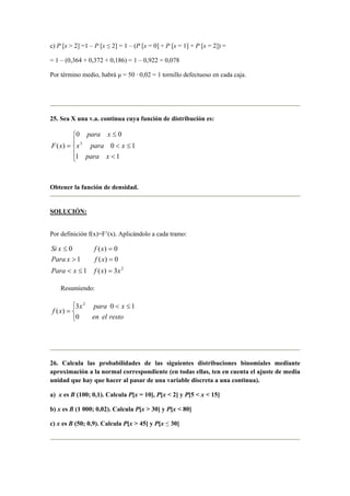 c) P [x > 2] =1 – P [x ≤ 2] = 1 – (P [x = 0] + P [x = 1] + P [x = 2]) =
= 1 – (0,364 + 0,372 + 0,186) = 1 – 0,922 = 0,078
Por término medio, habrá µ = 50 · 0,02 = 1 tornillo defectuoso en cada caja.
25. Sea X una v.a. continua cuya función de distribución es:





<
≤<
≤
=
11
10
00
)( 3
xpara
xparax
xpara
xF
Obtener la función de densidad.
SOLUCIÓN:
Por definición f(x)=F’(x). Aplicándolo a cada tramo:
2
3)(1
0)(1
0)(0
xxfxPara
xfxPara
xfxSi
=≤<
=>
=≤
Resumiendo:


 ≤<
=
restoelen
xparax
xf
0
103
)(
2
26. Calcula las probabilidades de las siguientes distribuciones binomiales mediante
aproximación a la normal correspondiente (en todas ellas, ten en cuenta el ajuste de media
unidad que hay que hacer al pasar de una variable discreta a una continua).
a) x es B (100; 0,1). Calcula P[x = 10], P[x < 2] y P[5 < x < 15]
b) x es B (1 000; 0,02). Calcula P[x > 30] y P[x < 80]
c) x es B (50; 0,9). Calcula P[x > 45] y P[x ≤ 30]
 