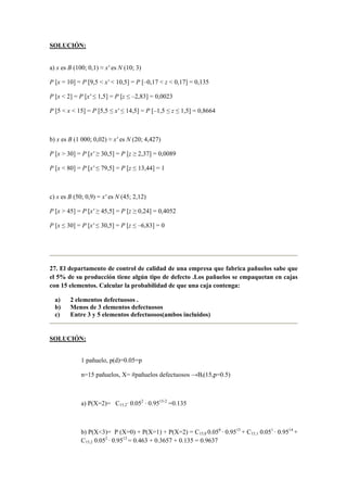SOLUCIÓN:
a) x es B (100; 0,1) ≈ x' es N (10; 3)
P [x = 10] = P [9,5 < x' < 10,5] = P [–0,17 < z < 0,17] = 0,135
P [x < 2] = P [x' ≤ 1,5] = P [z ≤ –2,83] = 0,0023
P [5 < x < 15] = P [5,5 ≤ x' ≤ 14,5] = P [–1,5 ≤ z ≤ 1,5] = 0,8664
b) x es B (1 000; 0,02) ≈ x' es N (20; 4,427)
P [x > 30] = P [x' ≥ 30,5] = P [z ≥ 2,37] = 0,0089
P [x < 80] = P [x' ≤ 79,5] = P [z ≤ 13,44] = 1
c) x es B (50; 0,9) = x' es N (45; 2,12)
P [x > 45] = P [x' ≥ 45,5] = P [z ≥ 0,24] = 0,4052
P [x ≤ 30] = P [x' ≤ 30,5] = P [z ≤ –6,83] = 0
27. El departamento de control de calidad de una empresa que fabrica pañuelos sabe que
el 5% de su producción tiene algún tipo de defecto .Los pañuelos se empaquetan en cajas
con 15 elementos. Calcular la probabilidad de que una caja contenga:
a) 2 elementos defectuosos .
b) Menos de 3 elementos defectuosos
c) Entre 3 y 5 elementos defectuosos(ambos incluidos)
SOLUCIÓN:
1 pañuelo, p(d)=0.05=p
n=15 pañuelos, X= #pañuelos defectuosos →Bi(15,p=0.5)
a) P(X=2)= C15,2· 0.052
· 0.9515-2
=0.135
b) P(X<3)= P (X=0) + P(X=1) + P(X=2) = C15,0 0.050
· 0.9515
+ C15,1 0.051
· 0.9514
+
C15,2 0.052
· 0.9513
= 0.463 + 0.3657 + 0.135 = 0.9637
 