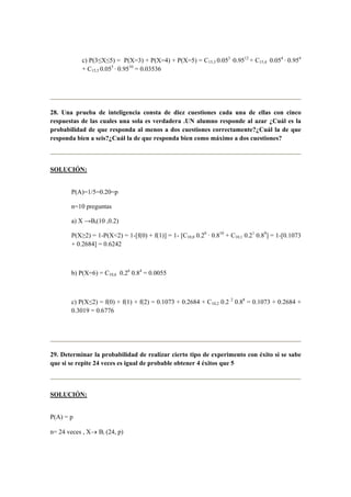 c) P(3≤X≤5) = P(X=3) + P(X=4) + P(X=5) = C15,3 0.053
·0.9512
+ C15,4 0.054
· 0.954
+ C15,5 0.055
· 0.9510
= 0.03536
28. Una prueba de inteligencia consta de diez cuestiones cada una de ellas con cinco
respuestas de las cuales una sola es verdadera .UN alumno responde al azar ¿Cuál es la
probabilidad de que responda al menos a dos cuestiones correctamente?¿Cuál la de que
responda bien a seis?¿Cuál la de que responda bien como máximo a dos cuestiones?
SOLUCIÓN:
P(A)=1/5=0.20=p
n=10 preguntas
a) X →Bi(10 ,0.2)
P(X≥2) = 1-P(X<2) = 1-[f(0) + f(1)] = 1- [C10,0 0.20
· 0.810
+ C10,1 0.21
0.89
] = 1-[0.1073
+ 0.2684] = 0.6242
b) P(X=6) = C10,6 0.26
0.84
= 0.0055
c) P(X≤2) = f(0) + f(1) + f(2) = 0.1073 + 0.2684 + C10,2 0.2 2
0.88
= 0.1073 + 0.2684 +
0.3019 = 0.6776
29. Determinar la probabilidad de realizar cierto tipo de experimento con éxito si se sabe
que si se repite 24 veces es igual de probable obtener 4 éxitos que 5
SOLUCIÓN:
P(A) = p
n= 24 veces , X→ Bi (24, p)
 