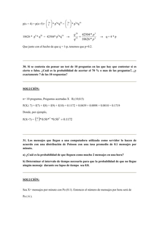 p(x = 4) = p(x=5)= 




 24
4 * p4
*q20
= 




 24
5 * p5
*q19
10626 * p4
* q20
= 42504* p5
*q19
→ 4
5
19
20
*10626
*42504
p
p
q
q
= → q = 4 * p
Que junto con el hecho de que q = 1-p, tenemos que p=0.2.
30. Si se contesta sin pensar un test de 10 preguntas en las que hay que contestar si es
cierto o falso. ¿Cuál es la probabilidad de acertar el 70 % o mas de las preguntas?, ¿y
exactamente 7 de las 10 respuestas?
SOLUCIÓN:
n= 10 preguntas, Preguntas acertadas X Bi (10,0.5)
P(X≥ 7) = f(7) + f(8) + f(9) + f(10) = 0.1172 + 0.0439 + 0.0098 + 0.0010 = 0.1719
Donde, por ejemplo,
P(X=7) = ( ) 1172.050.0**50.0* 2710
7 =
31. Los mensajes que llegan a una computadora utilizada como servidor lo hacen de
acuerdo con una distribución de Poisson con una tasa promedio de 0.1 mensajes por
minuto.
a) ¿Cuál es la probabilidad de que lleguen como mucho 2 mensajes en una hora?
b) Determinar el intervalo de tiempo necesario para que la probabilidad de que no llegue
ningún mensaje durante ese lapso de tiempo sea 0.8.
SOLUCIÓN:
Sea X= mensajes por minuto con Po (0.1). Entonces el número de mensajes por hora será de
Po ( 6 ).
 