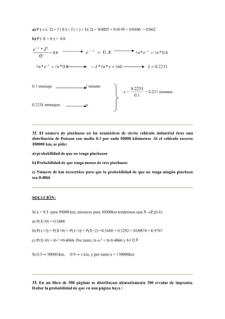 a) P ( x≤ 2) = f ( 0 ) + f ( 1 ) + f ( 2) = 0.0025 + 0.0149 + 0.0446 = 0.062
b) P ( X = 0 ) = 0.8
!0
* 0
λλ−
e
= 0.8 8.0=− λ
e 8.0** nen ll =−λ
8.0** nen ll =−λ
0** nen ll =− λ 2231.0=λ
0.1 mensaje 1 minuto
0.2231 mensajes x
32. El número de pinchazos en los neumáticos de cierto vehiculo industrial tiene una
distribución de Poisson con media 0.3 por cada 50000 kilómetros .Si el vehiculo recorre
100000 km, se pide:
a) probabilidad de que no tenga pinchazos
b) Probabilidad de que tenga menos de tres pinchazos
c) Número de km recorridos para que la probabilidad de que no tenga ningún pinchazo
sea 0.4066
SOLUCIÓN:
Si λ = 0.3 para 50000 km, entonces para 10000km tendremos una X→Po(0.6).
a) P(X=0) = 0.5488
b) P(x<3) = P(X=0) + P(x=1) + P(X=2) =0.5488 + 0.3292 + 0.09878 = 0.9767
c) P(X=0) = e-λ =0.4066. Por tanto, ln e-λ
= ln 0.4066 y λ= 0.9
Si 0.3→ 50000 km, 0.9→ x km, y por tanto x = 150000km
33. En un libro de 500 páginas se distribuyen aleatoriamente 300 erratas de imprenta.
Hallar la probabilidad de que en una página haya :
x =
1.0
2231.0
= 2.231 minutos.
 