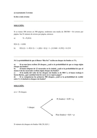 a) exactamente 2 erratas
b) dos o más erratas
SOLUCIÓN:
Si se tienen 300 errores en 500 páginas, tendremos una media de 300/500 = 0.6 errores por
página. Sea X=número de errores por página, entonces
a) X→ Po(0.6)
P(X=2) = 0.098
b) P(X≥2) = 1- P(X<2) = 1- [f(0) + f(1)] = 1 - [ 0.5488 + 0.292] = 0.1219
34. La probabilidad de que el Banco “Riu Sec” reciba un cheque sin fondos es 1%.
a) Si en una hora reciben 20 cheques, ¿cuál es la probabilidad de que se tenga algún
cheque sin fondos?
b) El banco dispone de 12 sucursales en la ciudad, ¿cuál es la probabilidad de que al
menos 4 de las sucursales reciban algún cheque sin fondos?
c) Si la media del valor de los cheques sin fondos es de 580 € y el banco trabaja 6
horas diarias, ¿qué cantidad total de euros no se espera pagar?
d) Si se computaran los primeros 500 cheques, ¿cuál es la probabilidad de recibir
entre 3 y 6 (inclusive) cheques sin fondos?
SOLUCIÓN:
a) n = 20 cheques
X=número de cheques sin fondos Bi( 20, 0,01 )
1 cheque
P(no fondos) = 0,01 = p
P( fondos) = 0,99 = q
 