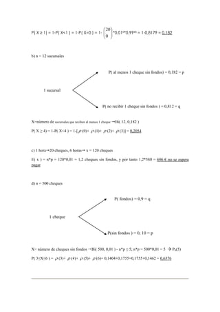 P( X ≥ 1) = 1-P( X<1 ) = 1-P( X=0 ) = 1- 





0
20
*0,010*0,9920 = 1-0,8179 = 0,182
b) n = 12 sucursales
X=número de sucursales que reciben al menos 1 cheque Bi( 12, 0,182 )
P( X ≥ 4) = 1-P( X<4 ) = 1-[ ρ (0)+ ρ (1)+ ρ (2)+ ρ (3)] = 0,2054
c) 1 hora 20 cheques, 6 horas x = 120 cheques
E( x ) = n*p = 120*0,01 = 1,2 cheques sin fondos, y por tanto 1,2*580 = 696 € no se espera
pagar
d) n = 500 cheques
X= número de cheques sin fondos Bi( 500, 0,01 ) - n*p ≤ 5; n*p = 500*0,01 = 5 P0(5)
P( 3≤X≤6 ) = ρ (3)+ ρ (4)+ ρ (5)+ ρ (6)= 0,1404+0,1755+0,1755+0,1462 = 0,6376
1 sucursal
P( no recibir 1 cheque sin fondos ) = 0,812 = q
P( al menos 1 cheque sin fondos) = 0,182 = p
1 cheque
P(sin fondos ) = 0, 10 = p
P( fondos) = 0,9 = q
 