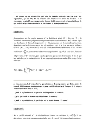 2. El gerente de un restaurante que sólo da servicio mediante reservas sabe, por
experiencia, que el 20% de las personas que reservan una mesa no asistirán. Si el
restaurante acepta 25 reservas pero sólo dispone de 20 mesas, ¿cuál es la probabilidad de
que a todas las personas que asistan al restaurante se les asigne una mesa?
SOLUCIÓN:
Representemos por la variable aleatoria δ la decisión de asistir (δ = 0) o no (δ = 1)
finalmente al restaurante por parte de una persona que ha hecho una reserva. Esta variable sigue
una distribución de Bernoulli de parámetro p = 0,2, de acuerdo con el enunciado del ejercicio.
Suponiendo que las distintas reservas son independientes entre sí, se tiene que, de un total de n
reservas (δ 1….δ n), el número de ellas que acuden finalmente al restaurante es una variable
aleatoria Yn = ∑=
n
i 1
1δ , con distribución binomial de parámetros n y p=0,2. En el caso particular
del problema, n=25. Entonces, para aquellas personas que asistan al restaurante de las 25 que
han hecho la reserva puedan disponer de una mesa, debe ocurrir que acudan 20 o menos. Así se
tiene que:
5799,0)2,01(*2,0*
25
)20( 25
20
0
=−





=≤ −
=
∑ ii
i i
YP
3. Una empresa electrónica observa que el número de componentes que fallan antes de
cumplir 100 horas de funcionamiento es una variable aleatoria de Poisson. Si el número
promedio de estos fallos es ocho,
1. ¿cuál es la probabilidad de que falle un componente en 25 horas?
2. ¿y de que fallen no más de dos componentes en 50 horas?
3. ¿cuál es la probabilidad de que fallen por lo menos diez en 125 horas?
SOLUCIÓN:
Sea la variable aleatoria δ , con distribución de Poisson con parámetro [ ] ,8== δλδ E que
determina el número de componentes que fallan antes de cumplir 100 horas de funcionamiento.
 