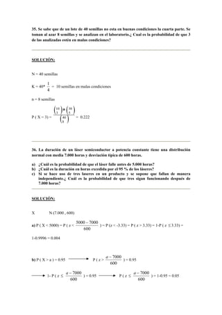 35. Se sabe que de un lote de 40 semillas no esta en buenas condiciones la cuarta parte. Se
toman al azar 8 semillas y se analizan en el laboratorio.¿ Cual es la probabilidad de que 3
de las analizadas estén en malas condiciones?
SOLUCIÓN:
N = 40 semillas
K = 40*
4
1
= 10 semillas en malas condiciones
n = 8 semillas
P ( X = 3) =
( ) ( )
( )40
8
30
5
10
3 *
= 0.222
36. La duración de un láser semiconductor a potencia constante tiene una distribución
normal con media 7.000 horas y desviación típica de 600 horas.
a) ¿Cuál es la probabilidad de que el láser falle antes de 5.000 horas?
b) ¿Cuál es la duración en horas excedida por el 95 % de los láseres?
c) Si se hace uso de tres laseres en un producto y se supone que fallan de manera
independiente.¿ Cuál es la probabilidad de que tres sigan funcionando después de
7.000 horas?
SOLUCIÓN:
X N (7.000 , 600)
a) P ( X < 5000) = P ( z <
600
70005000 −
) = P (z < -3.33) = P ( z > 3.33) = 1-P ( z ≤ 3.33) =
1-0.9996 = 0.004
b) P ( X > a ) = 0.95 P ( z >
600
7000−a
) = 0.95
1- P ( z ≤
600
7000−a
) = 0.95 - P ( z ≤
600
7000−a
) = 1-0.95 = 0.05
 